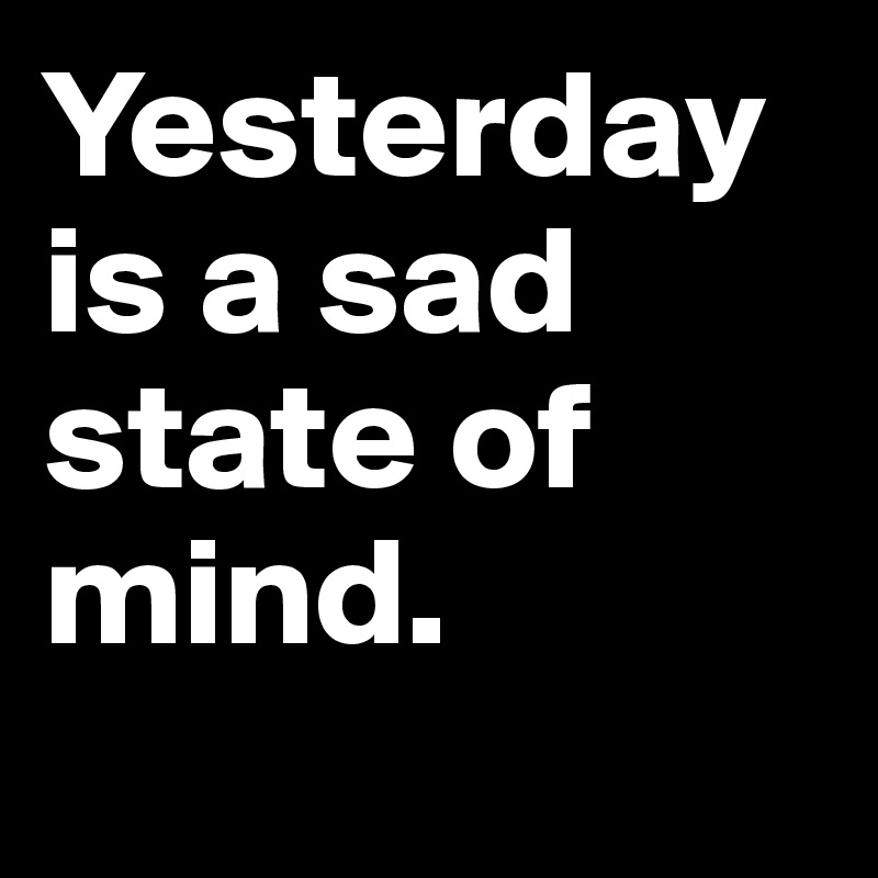 Yesterday is a sad state of mind.
