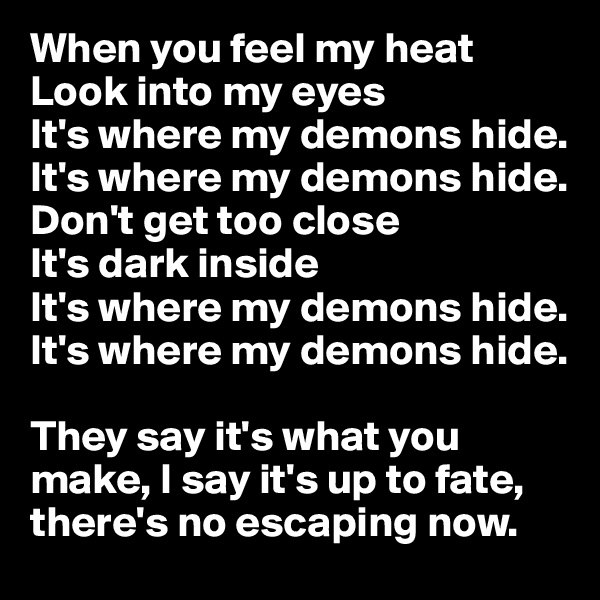When you feel my heat
Look into my eyes
It's where my demons hide.
It's where my demons hide.
Don't get too close
It's dark inside
It's where my demons hide.
It's where my demons hide.

They say it's what you make, I say it's up to fate, there's no escaping now. 