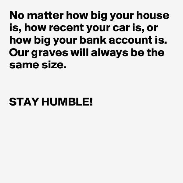 No matter how big your house is, how recent your car is, or how big your bank account is. Our graves will always be the same size.


STAY HUMBLE!          




