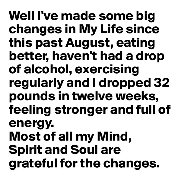 Well I've made some big changes in My Life since this past August, eating better, haven't had a drop of alcohol, exercising regularly and I dropped 32 pounds in twelve weeks, feeling stronger and full of energy. 
Most of all my Mind, 
Spirit and Soul are grateful for the changes.