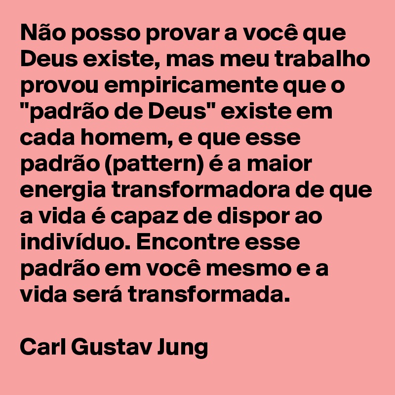 Não posso provar a você que Deus existe, mas meu trabalho provou empiricamente que o "padrão de Deus" existe em cada homem, e que esse padrão (pattern) é a maior energia transformadora de que a vida é capaz de dispor ao indivíduo. Encontre esse padrão em você mesmo e a vida será transformada.

Carl Gustav Jung