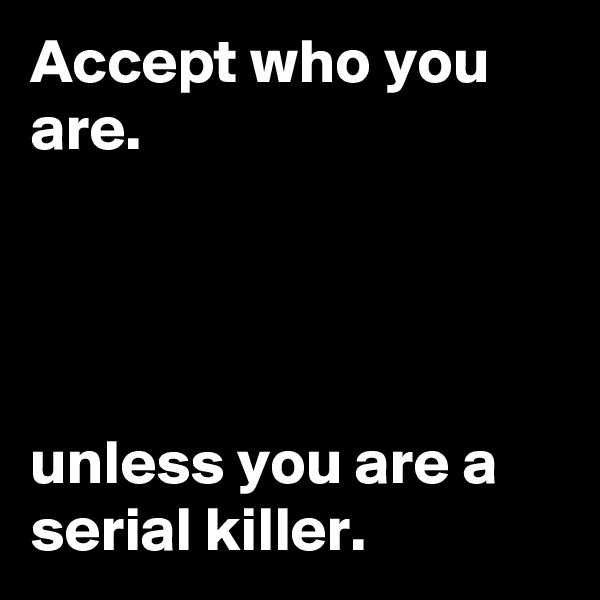 Accept who you are.




unless you are a serial killer.