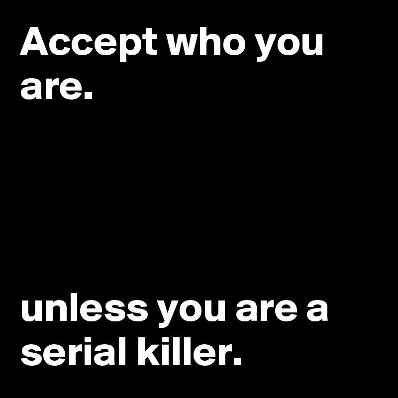 Accept who you are.




unless you are a serial killer.