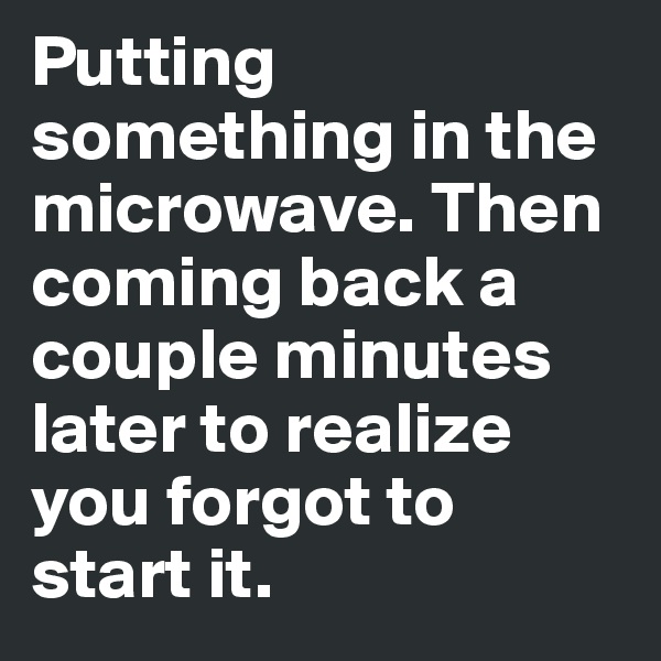 Putting something in the microwave. Then coming back a couple minutes later to realize you forgot to start it.