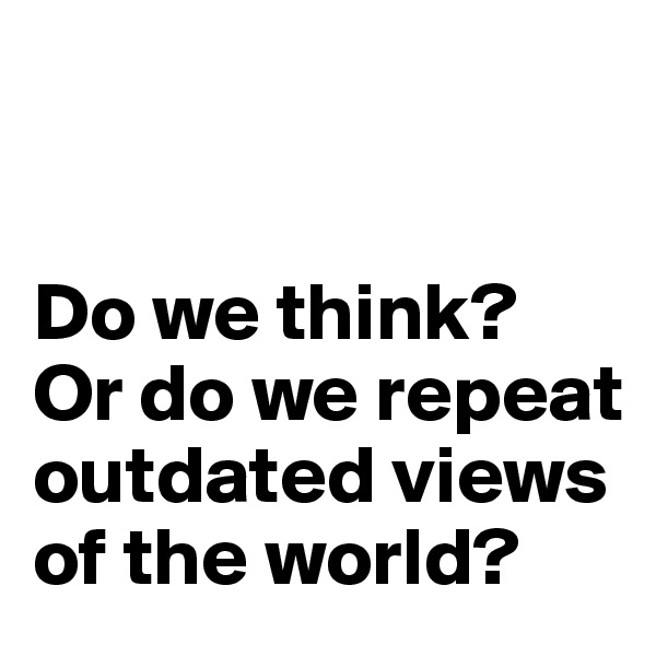 


Do we think? Or do we repeat outdated views of the world?