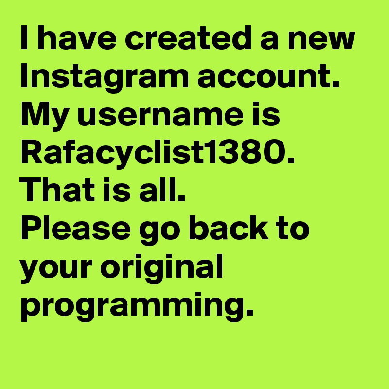 I have created a new Instagram account. My username is Rafacyclist1380. 
That is all.
Please go back to your original programming.