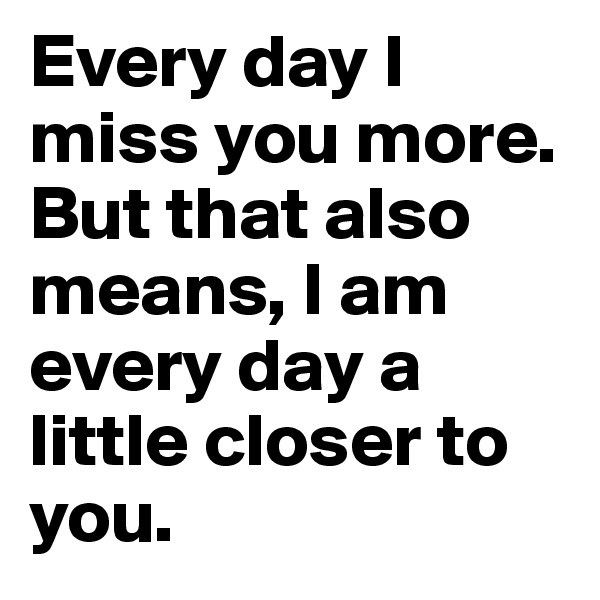 Every day I miss you more. But that also means, I am every day a little closer to you.