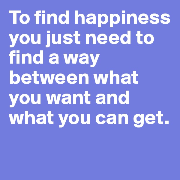 To find happiness you just need to find a way between what you want and what you can get.
