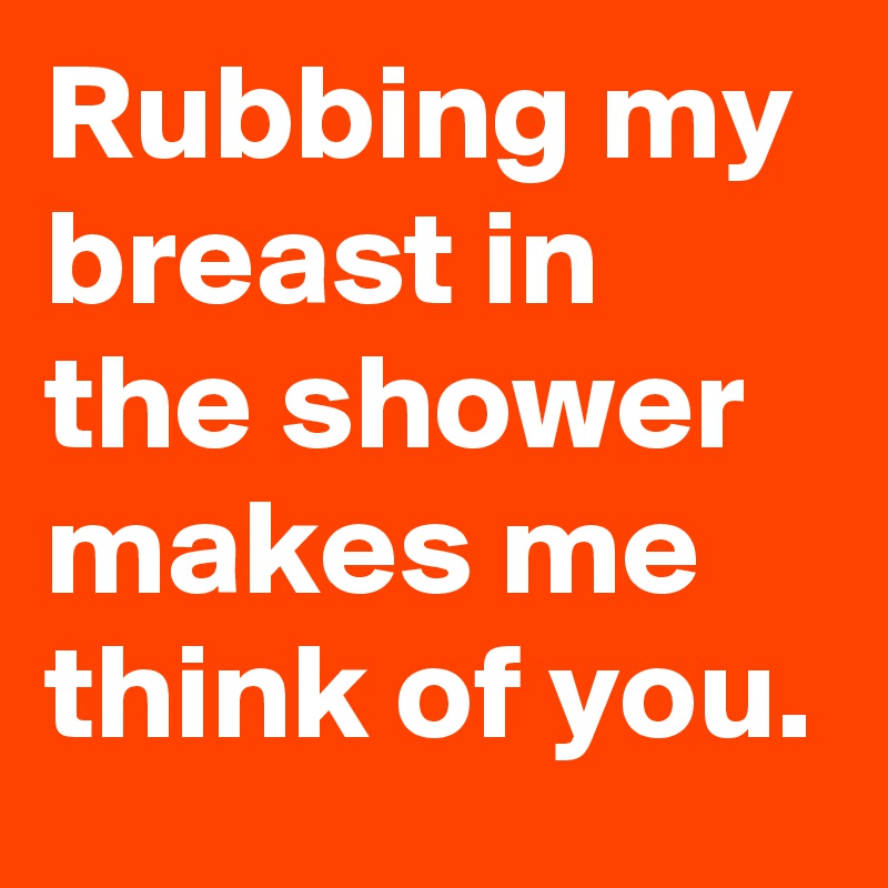 Rubbing my breast in the shower makes me think of you.