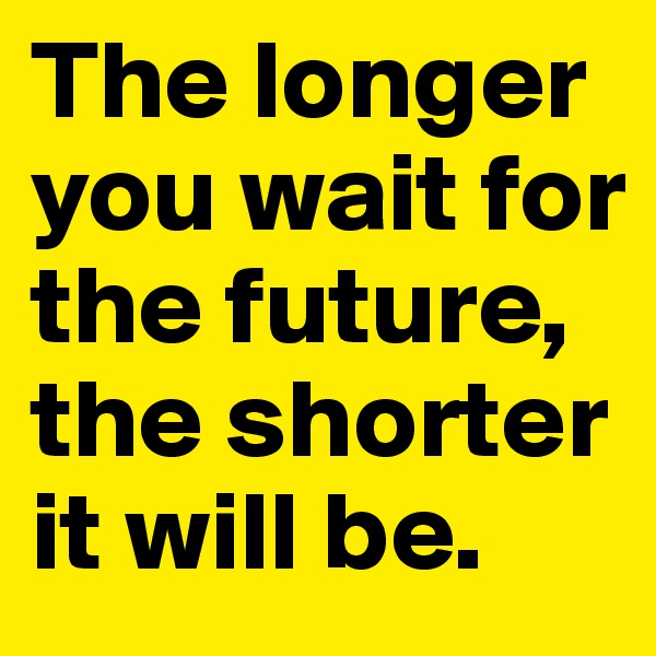 The longer you wait for the future, the shorter it will be.