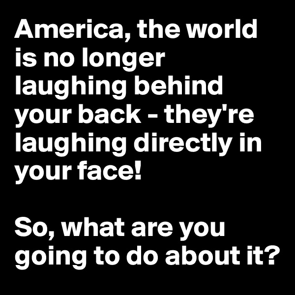 America, the world is no longer laughing behind your back - they're laughing directly in your face!

So, what are you going to do about it?