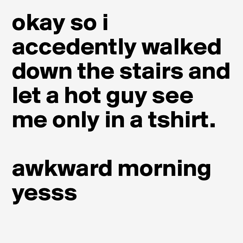 okay so i accedently walked down the stairs and let a hot guy see me only in a tshirt. 

awkward morning yesss