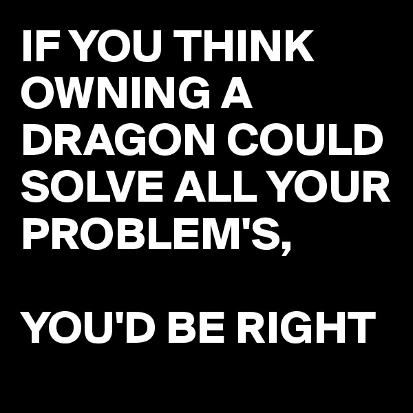 IF YOU THINK OWNING A DRAGON COULD SOLVE ALL YOUR PROBLEM'S, 

YOU'D BE RIGHT