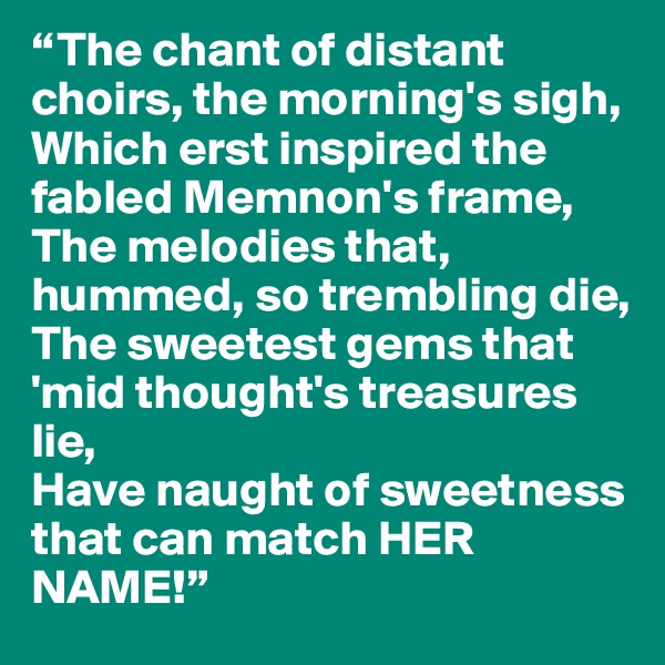 “The chant of distant choirs, the morning's sigh,
Which erst inspired the fabled Memnon's frame,
The melodies that, hummed, so trembling die,
The sweetest gems that 'mid thought's treasures lie,
Have naught of sweetness that can match HER NAME!”