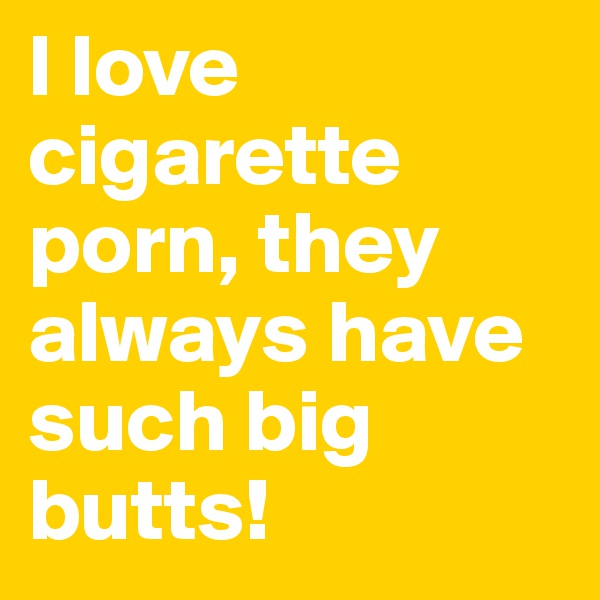I love cigarette porn, they always have such big butts!