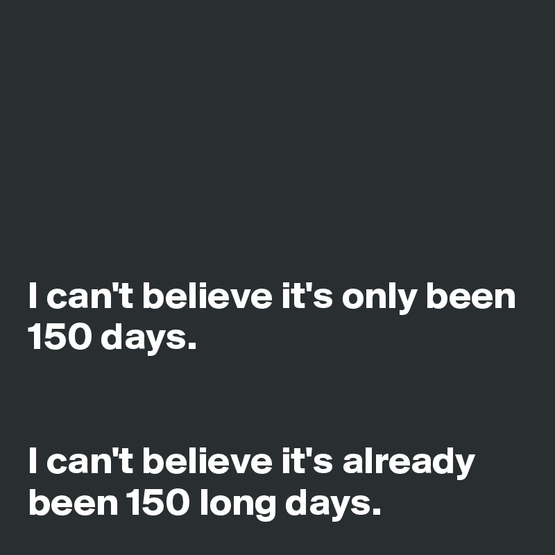 





I can't believe it's only been 150 days.


I can't believe it's already been 150 long days.