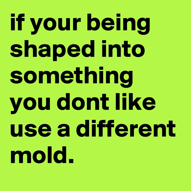 if your being shaped into something you dont like use a different mold.