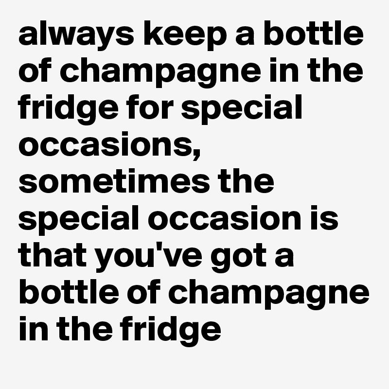 always keep a bottle of champagne in the fridge for special occasions, sometimes the special occasion is that you've got a bottle of champagne in the fridge