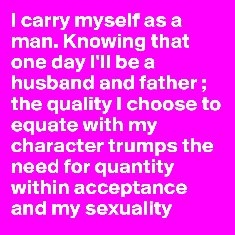 I carry myself as a man. Knowing that one day I'll be a husband and father ; the quality I choose to equate with my character trumps the need for quantity within acceptance and my sexuality