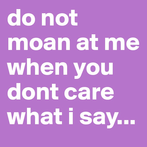 do not moan at me when you dont care what i say...