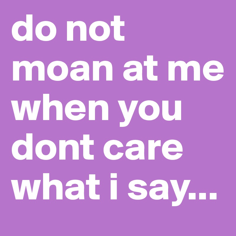 do not moan at me when you dont care what i say...
