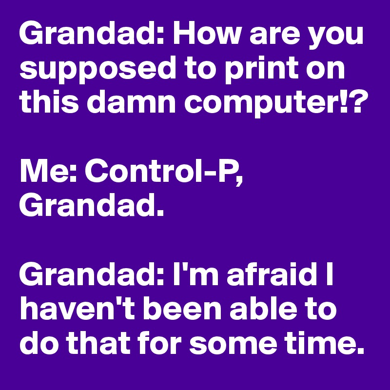 Grandad: How are you supposed to print on this damn computer!?

Me: Control-P, Grandad.

Grandad: I'm afraid I haven't been able to do that for some time.