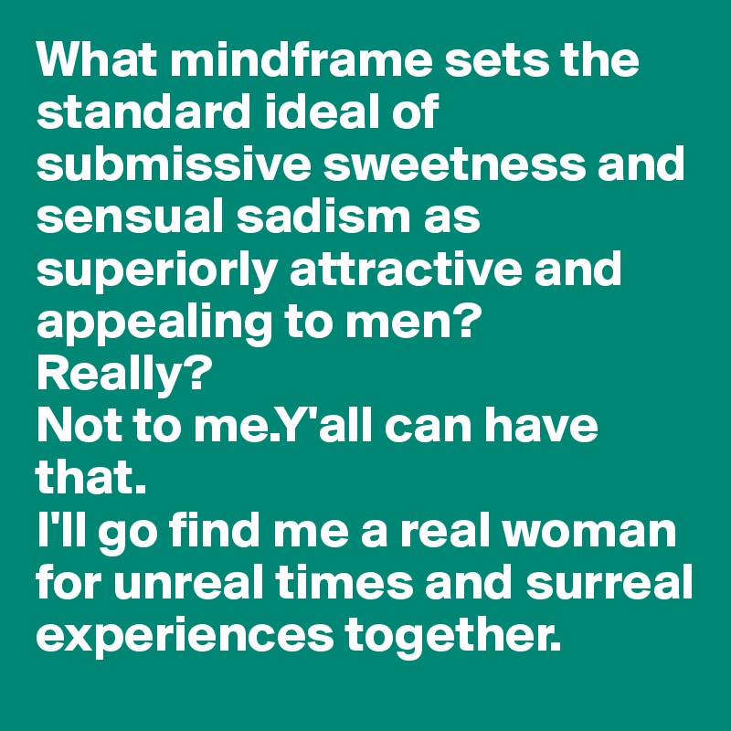 What mindframe sets the standard ideal of submissive sweetness and sensual sadism as superiorly attractive and appealing to men?
Really?
Not to me.Y'all can have that.
I'll go find me a real woman for unreal times and surreal experiences together. 