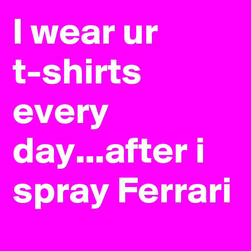 I wear ur t-shirts every day...after i spray Ferrari