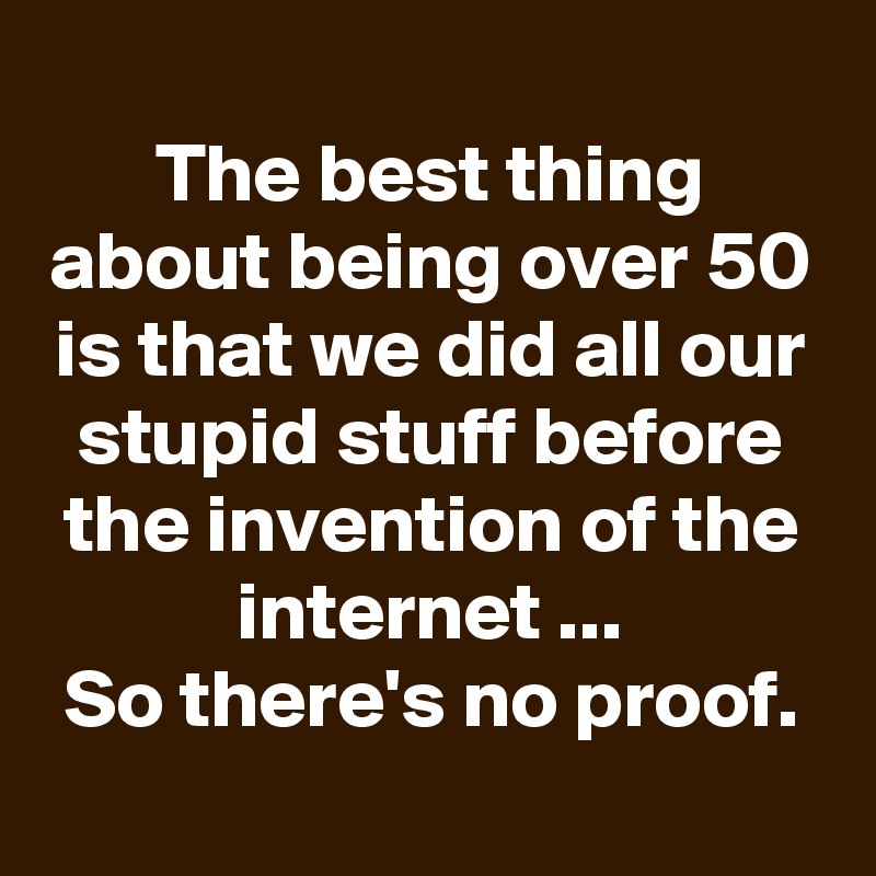 
The best thing about being over 50 is that we did all our stupid stuff before the invention of the internet ...
So there's no proof.