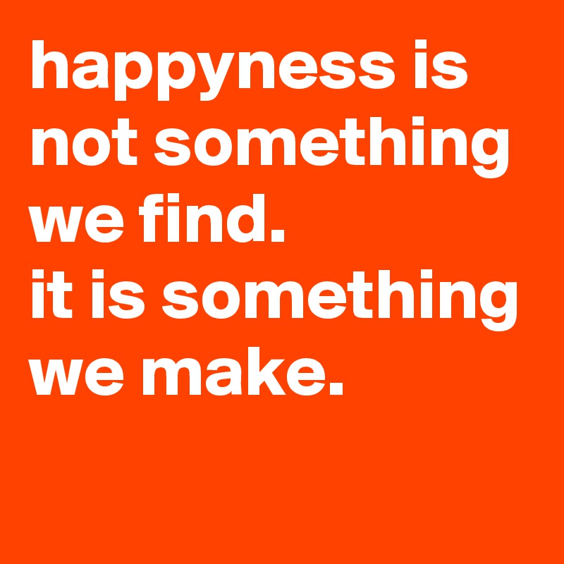 happyness is not something we find.
it is something we make.