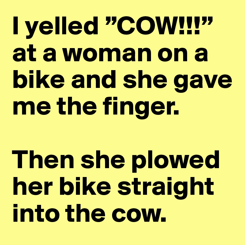 I yelled ”COW!!!” at a woman on a bike and she gave me the finger. 

Then she plowed her bike straight into the cow.