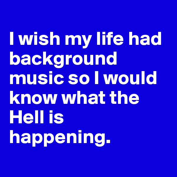 
I wish my life had background music so I would know what the Hell is happening.
