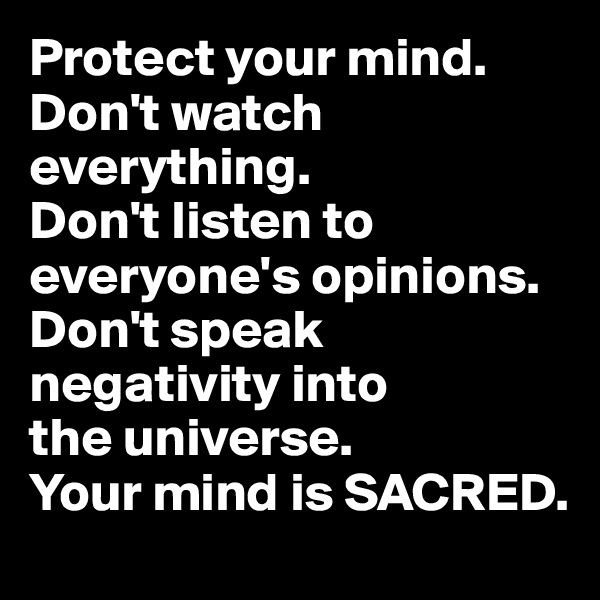 Protect your mind. 
Don't watch everything.
Don't listen to everyone's opinions.
Don't speak negativity into 
the universe.
Your mind is SACRED.
