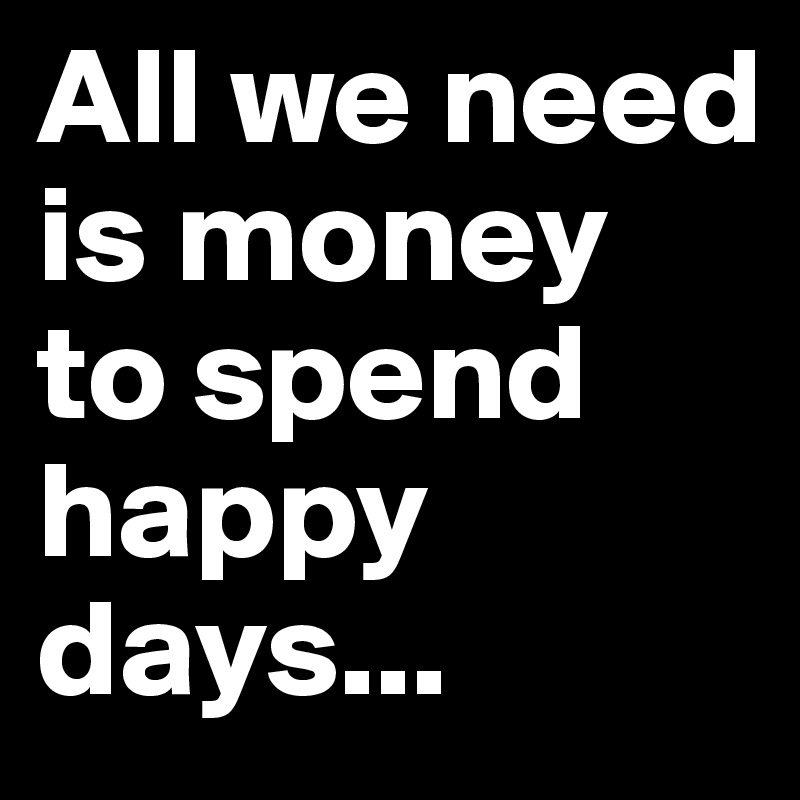 All we need is money to spend happy days...