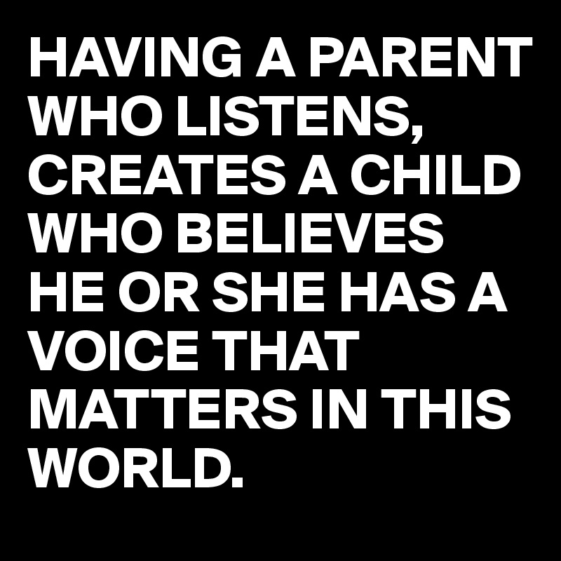 HAVING A PARENT WHO LISTENS, CREATES A CHILD WHO BELIEVES HE OR SHE HAS A VOICE THAT MATTERS IN THIS WORLD.