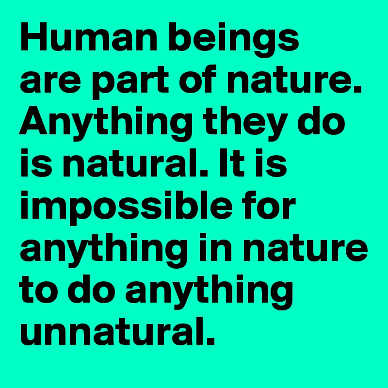 Human beings are part of nature. Anything they do is natural. It is impossible for anything in nature to do anything unnatural.
