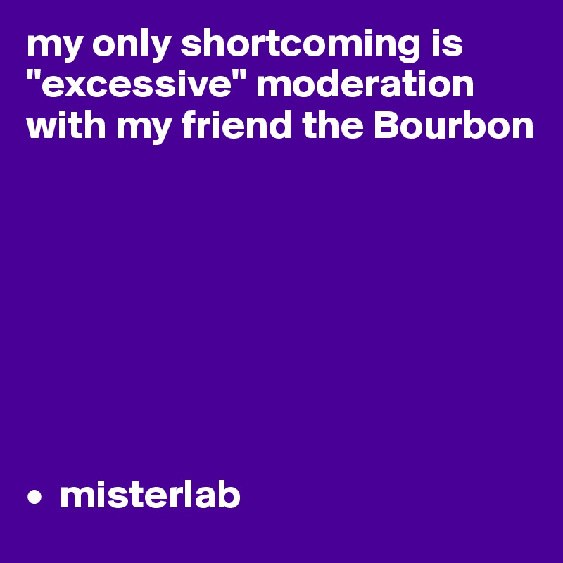 my only shortcoming is "excessive" moderation with my friend the Bourbon 








•  misterlab