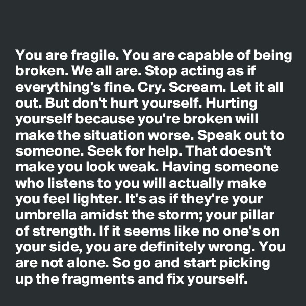 

You are fragile. You are capable of being broken. We all are. Stop acting as if everything's fine. Cry. Scream. Let it all out. But don't hurt yourself. Hurting yourself because you're broken will make the situation worse. Speak out to someone. Seek for help. That doesn't make you look weak. Having someone who listens to you will actually make you feel lighter. It's as if they're your umbrella amidst the storm; your pillar of strength. If it seems like no one's on your side, you are definitely wrong. You are not alone. So go and start picking up the fragments and fix yourself.
