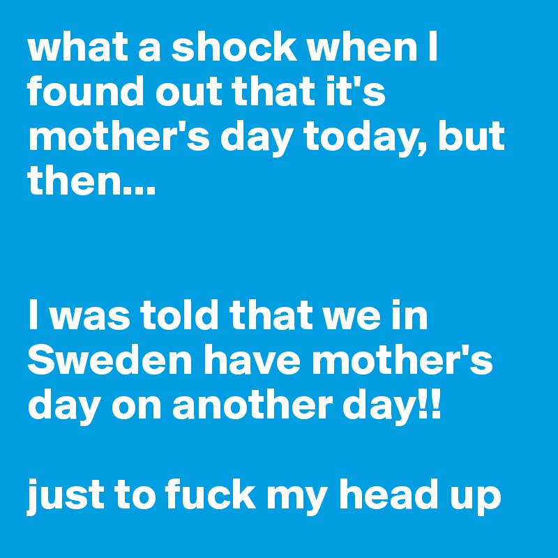what a shock when I found out that it's mother's day today, but then...


I was told that we in Sweden have mother's day on another day!!

just to fuck my head up