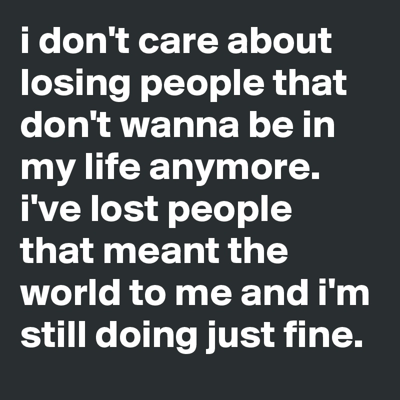 i don't care about losing people that don't wanna be in my life anymore. i've lost people that meant the world to me and i'm still doing just fine.