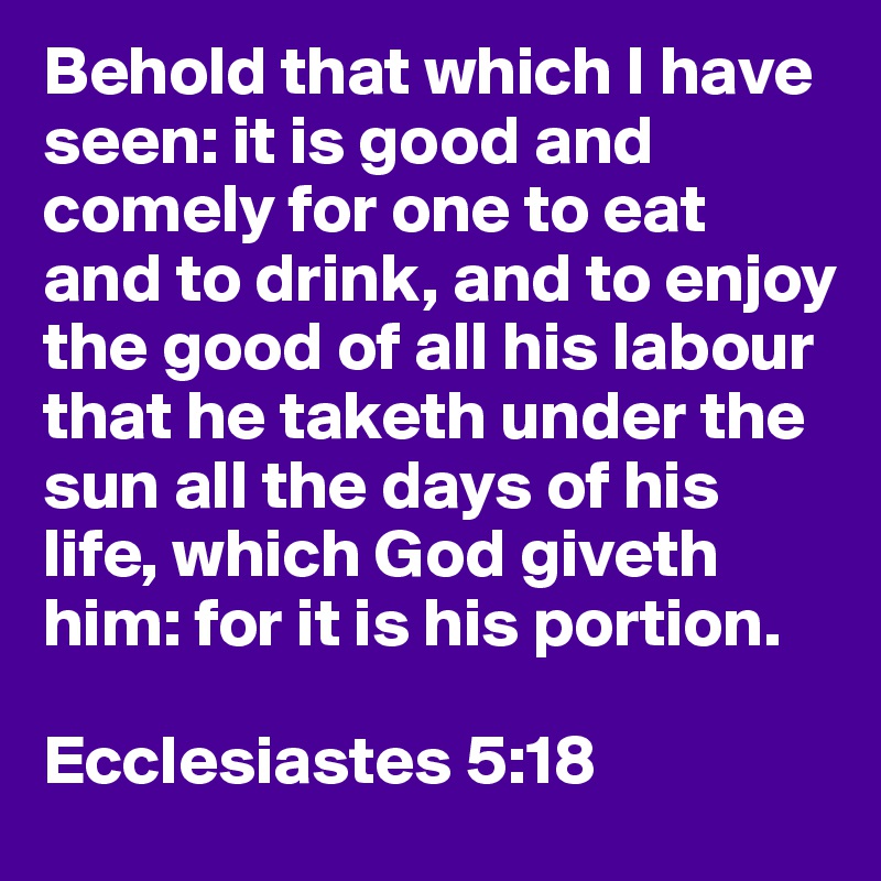 Behold that which I have seen: it is good and comely for one to eat and to drink, and to enjoy the good of all his labour that he taketh under the sun all the days of his life, which God giveth him: for it is his portion.

Ecclesiastes 5:18