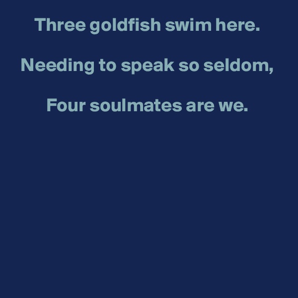 Three goldfish swim here.

Needing to speak so seldom,

Four soulmates are we.







