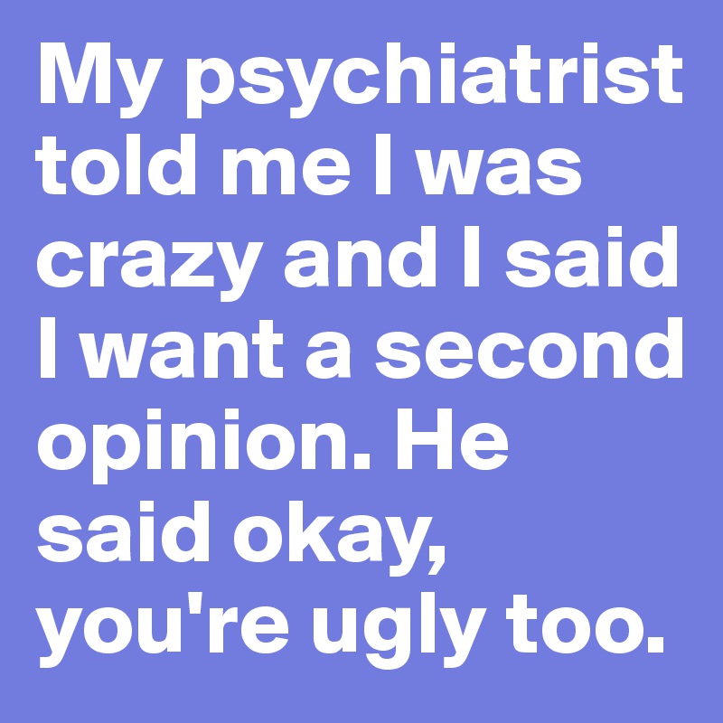 My psychiatrist told me I was crazy and I said I want a second opinion. He said okay, you're ugly too.