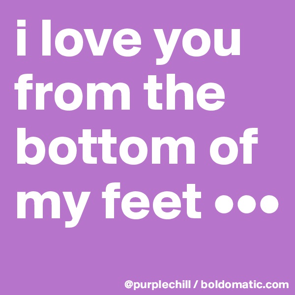 i love you from the bottom of my feet •••