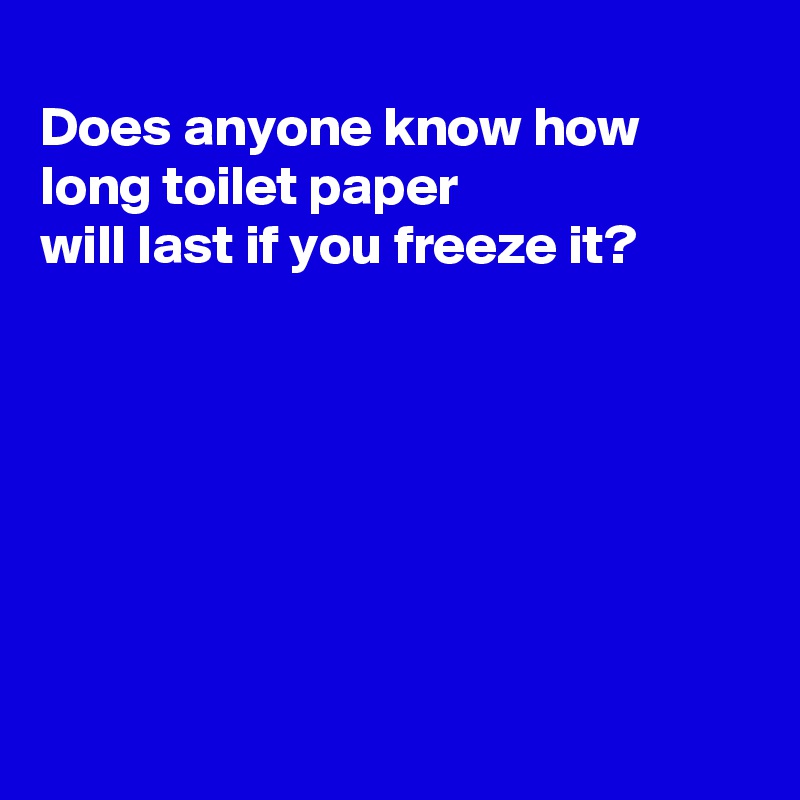 
Does anyone know how long toilet paper 
will last if you freeze it?







