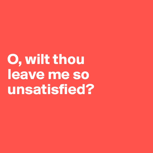 


O, wilt thou 
leave me so unsatisfied?


