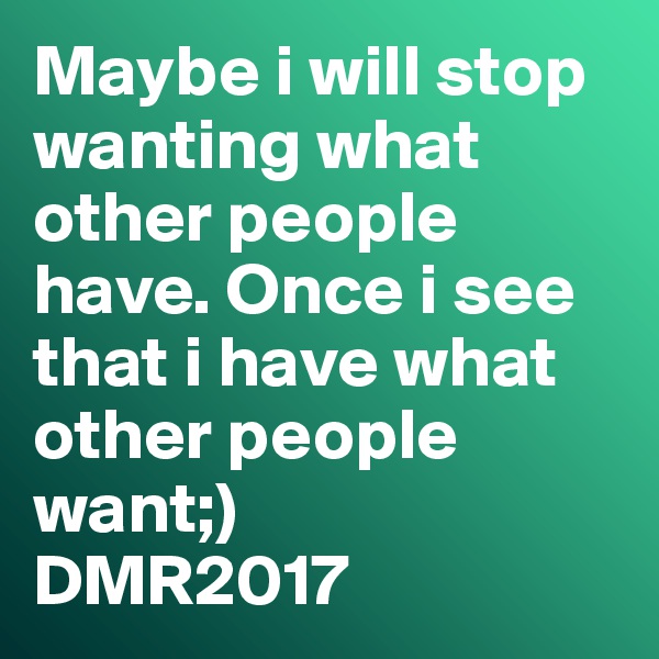 Maybe i will stop wanting what other people have. Once i see that i have what other people want;)
DMR2017