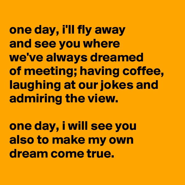 
one day, i'll fly away
and see you where
we've always dreamed
of meeting; having coffee, laughing at our jokes and admiring the view.

one day, i will see you
also to make my own dream come true.
