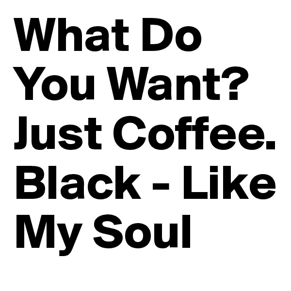 What Do You Want?
Just Coffee. Black - Like My Soul