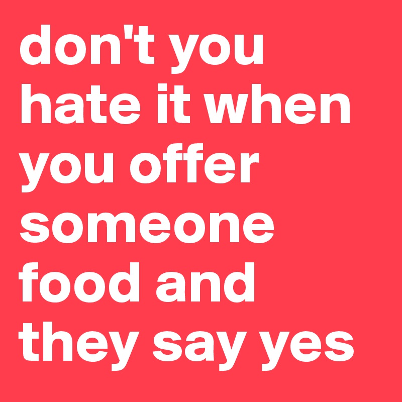 don't you hate it when you offer someone food and they say yes
